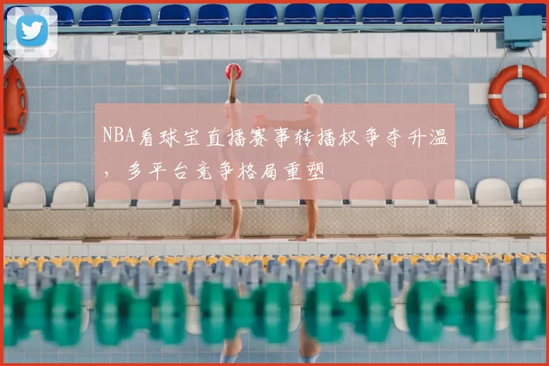 NBA看球宝直播赛事转播权争夺升温,多平台竞争格局重塑
