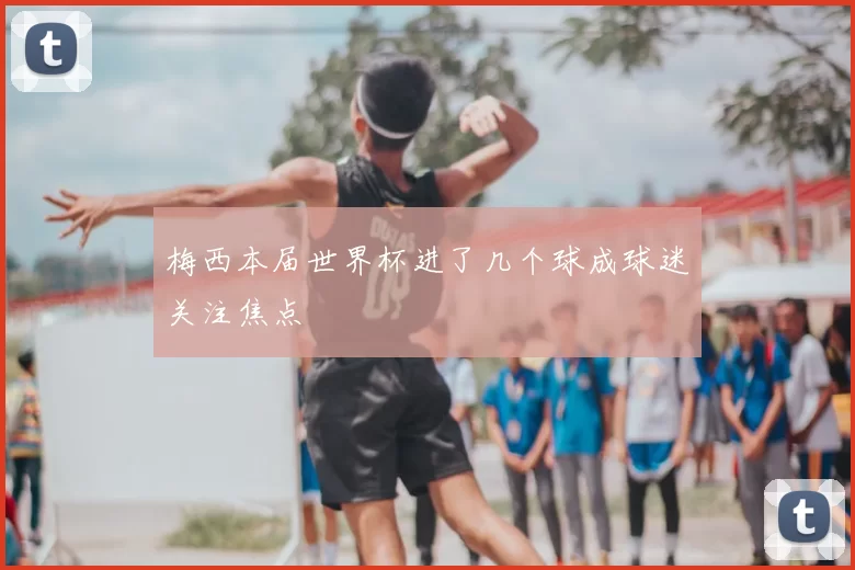 梅西本届世界杯进了几个球成球迷关注焦点