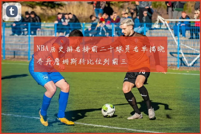 NBA历史排名榜前二十球员名单揭晓乔丹詹姆斯科比位列前三