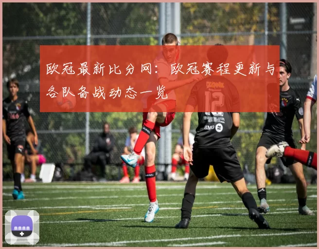 欧冠最新比分网：欧冠赛程更新与各队备战动态一览