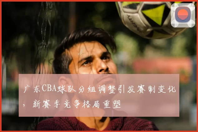 广东CBA球队分组调整引发赛制变化，新赛季竞争格局重塑