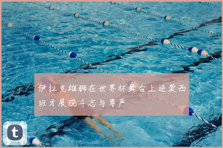 伊拉克雄狮在世界杯舞台上逆袭西班牙展现斗志与尊严