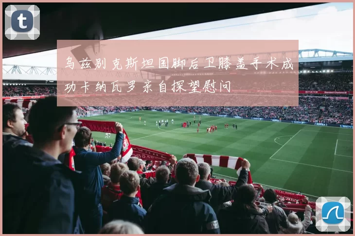 乌兹别克斯坦国脚后卫膝盖手术成功卡纳瓦罗亲自探望慰问