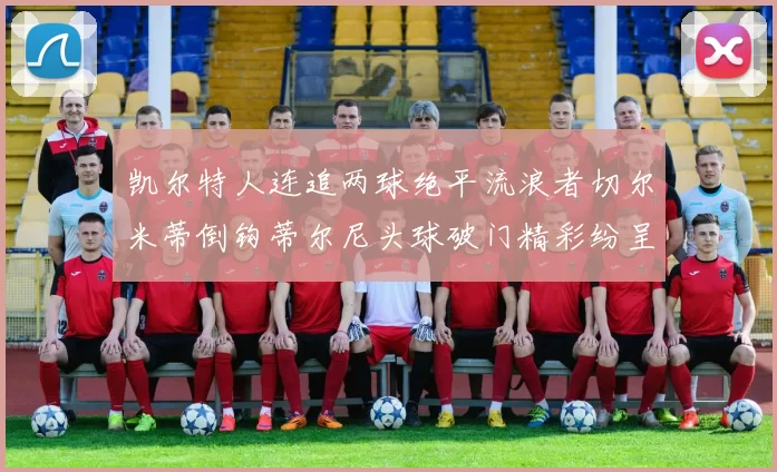 凯尔特人连追两球绝平流浪者切尔米蒂倒钩蒂尔尼头球破门精彩纷呈