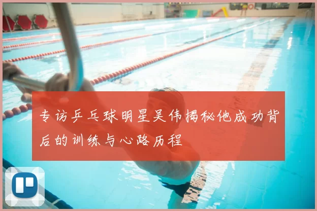 专访乒乓球明星吴伟揭秘他成功背后的训练与心路历程