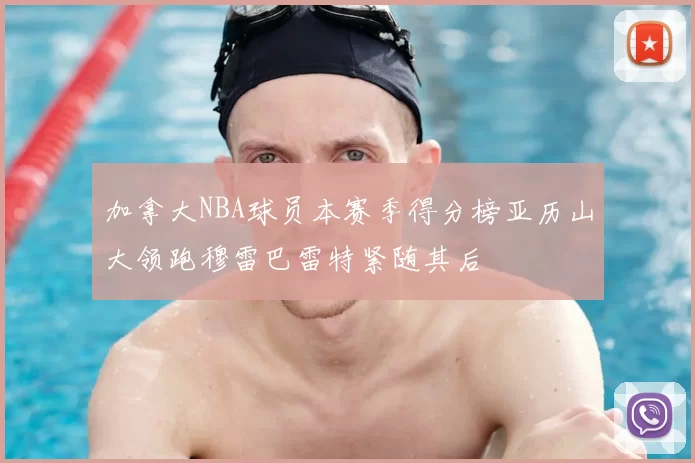 加拿大NBA球员本赛季得分榜亚历山大领跑穆雷巴雷特紧随其后