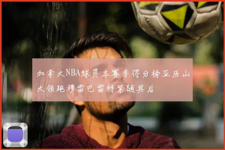 加拿大NBA球员本赛季得分榜亚历山大领跑穆雷巴雷特紧随其后