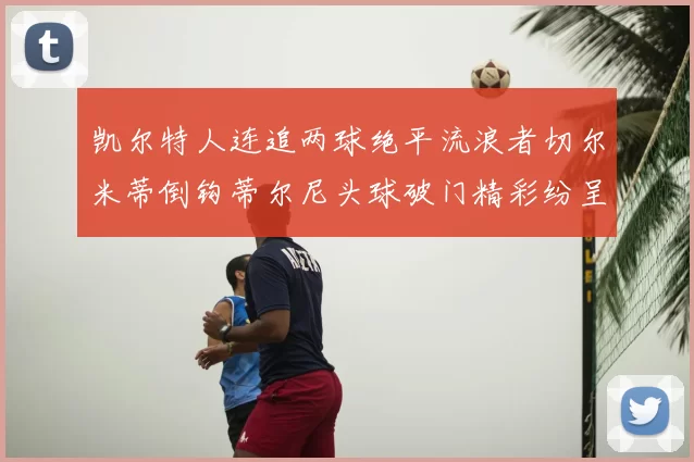 凯尔特人连追两球绝平流浪者切尔米蒂倒钩蒂尔尼头球破门精彩纷呈