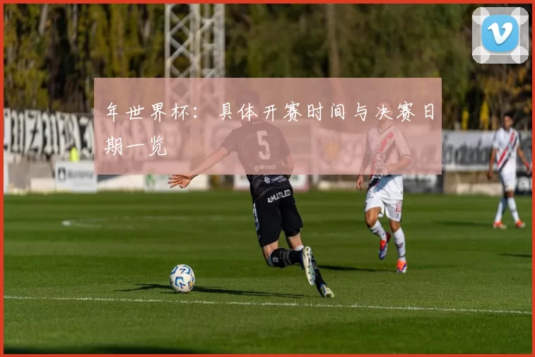 年世界杯:具体开赛时间与决赛日期一览