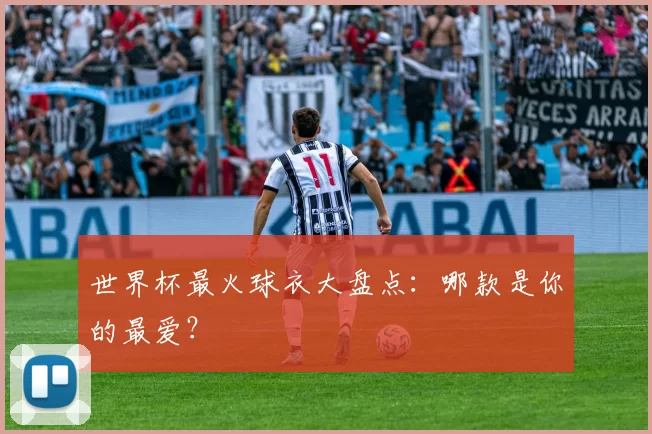 世界杯最火球衣大盘点:哪款是你的最爱?