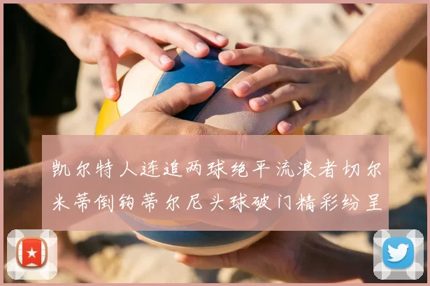 凯尔特人连追两球绝平流浪者切尔米蒂倒钩蒂尔尼头球破门精彩纷呈