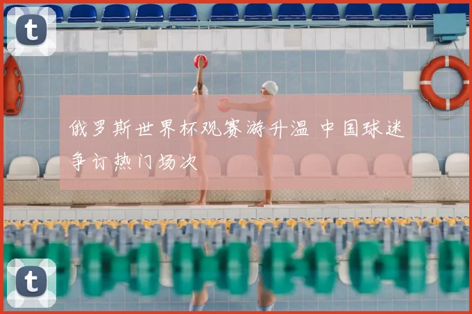俄罗斯世界杯观赛游升温 中国球迷争订热门场次