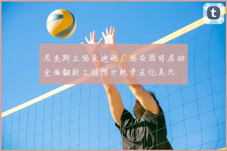 尼克斯主场麦迪逊广场花园将启动全面翻新工程预计耗资五亿美元