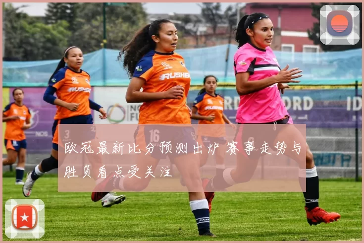 欧冠最新比分预测出炉 赛事走势与胜负看点受关注