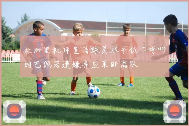 杜加里批评皇马球员水平低下呼吁姆巴佩若遭嫌弃应果断离队