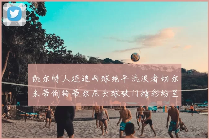 凯尔特人连追两球绝平流浪者切尔米蒂倒钩蒂尔尼头球破门精彩纷呈