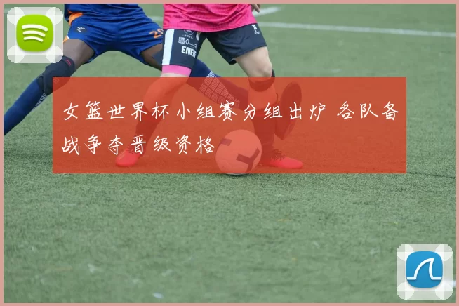 女篮世界杯小组赛分组出炉 各队备战争夺晋级资格
