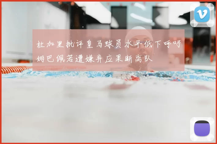 杜加里批评皇马球员水平低下呼吁姆巴佩若遭嫌弃应果断离队