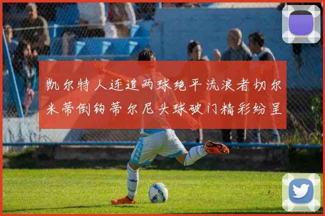 凯尔特人连追两球绝平流浪者切尔米蒂倒钩蒂尔尼头球破门精彩纷呈