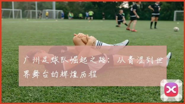 广州足球队崛起之路：从青涩到世界舞台的辉煌历程