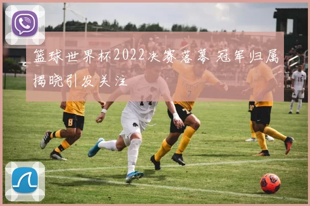 篮球世界杯2022决赛落幕 冠军归属揭晓引发关注