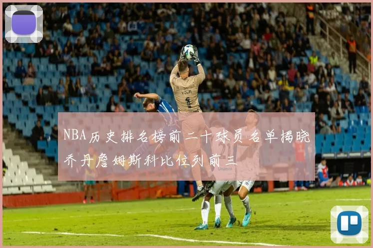 NBA历史排名榜前二十球员名单揭晓乔丹詹姆斯科比位列前三
