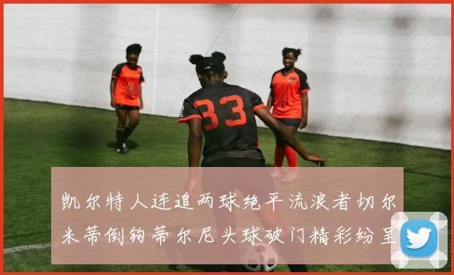 凯尔特人连追两球绝平流浪者切尔米蒂倒钩蒂尔尼头球破门精彩纷呈