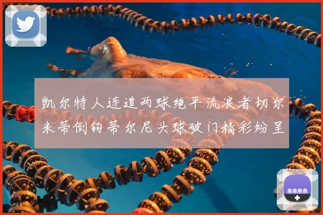 凯尔特人连追两球绝平流浪者切尔米蒂倒钩蒂尔尼头球破门精彩纷呈