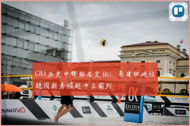 CBA历史中锋排名变化：易建联地位稳固新秀崛起冲击前列