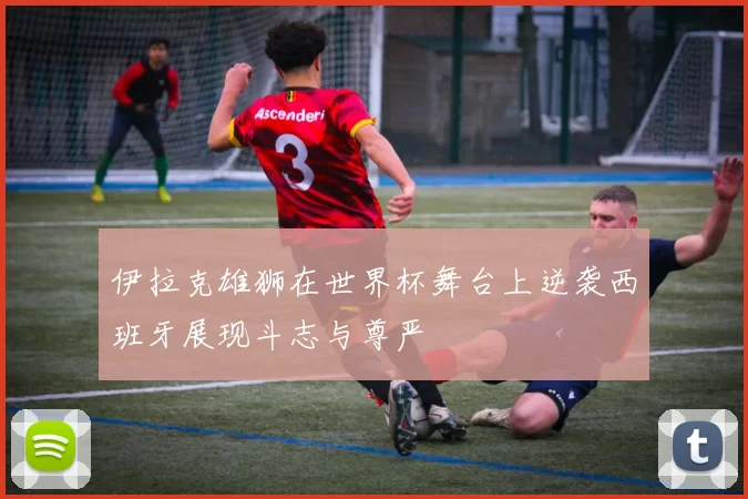 伊拉克雄狮在世界杯舞台上逆袭西班牙展现斗志与尊严