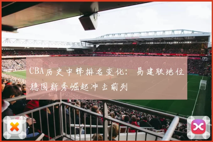 CBA历史中锋排名变化：易建联地位稳固新秀崛起冲击前列