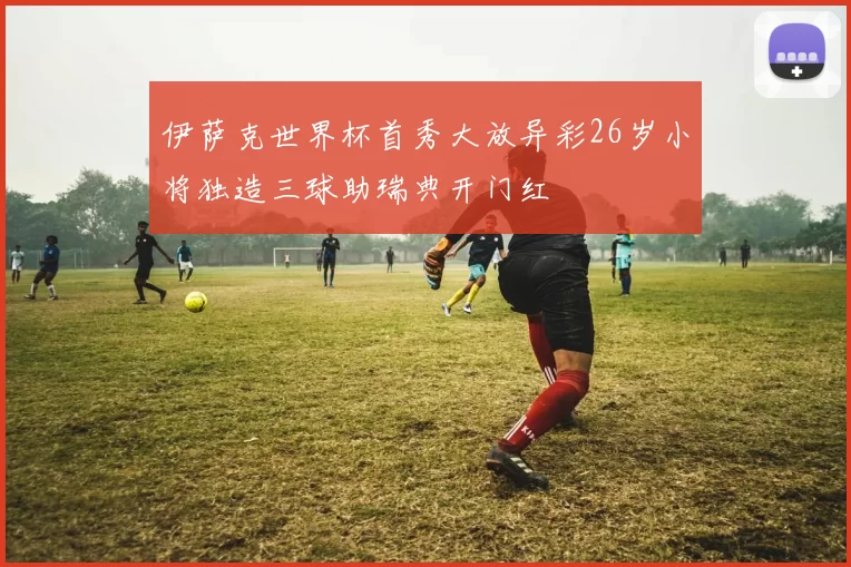 伊萨克世界杯首秀大放异彩26岁小将独造三球助瑞典开门红