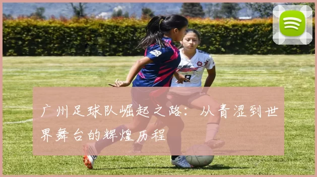 广州足球队崛起之路：从青涩到世界舞台的辉煌历程