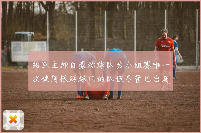 约旦主帅自豪称球队为小组赛唯一攻破阿根廷球门的队伍尽管已出局