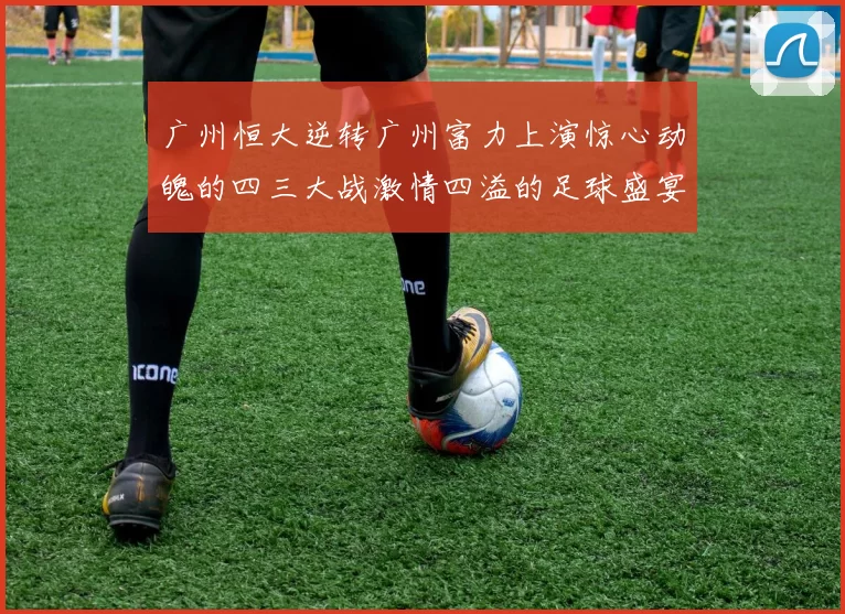 广州恒大逆转广州富力上演惊心动魄的四三大战激情四溢的足球盛宴