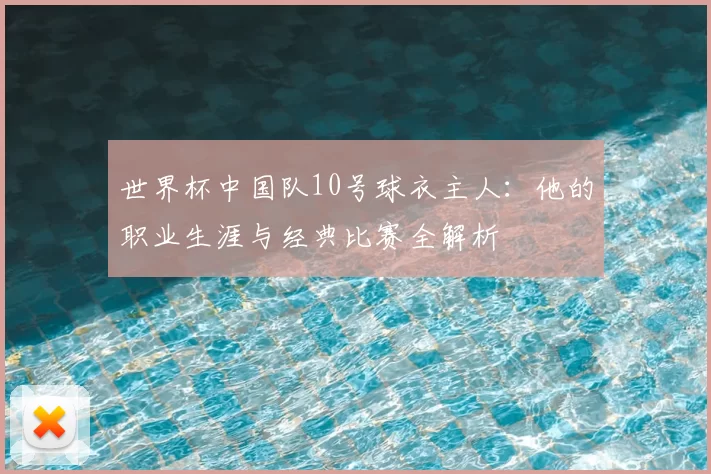 世界杯中国队10号球衣主人:他的职业生涯与经典比赛全解析
