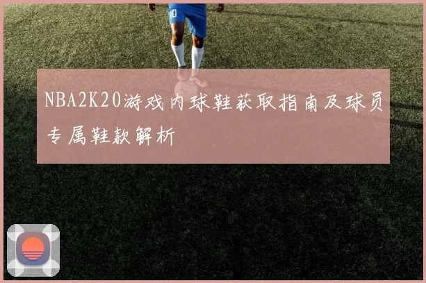 NBA2K20游戏内球鞋获取指南及球员专属鞋款解析