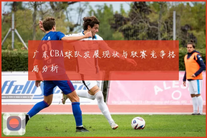 广东CBA球队发展现状与联赛竞争格局分析