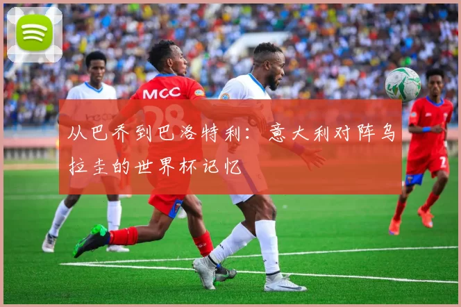 从巴乔到巴洛特利:意大利对阵乌拉圭的世界杯记忆