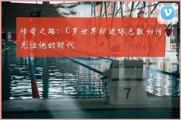 传奇之路：C罗世界杯进球总数如何见证他的时代