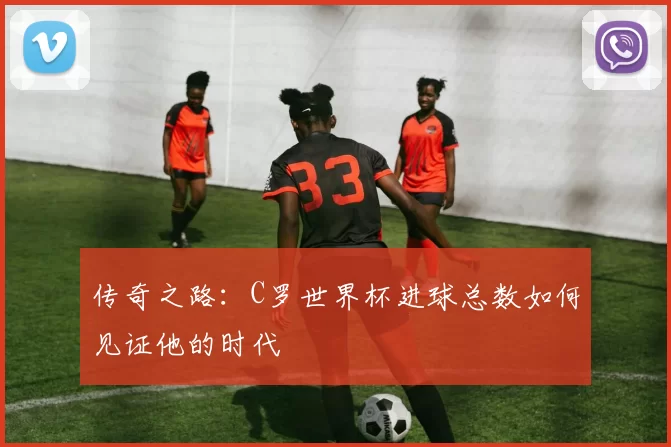 传奇之路:C罗世界杯进球总数如何见证他的时代