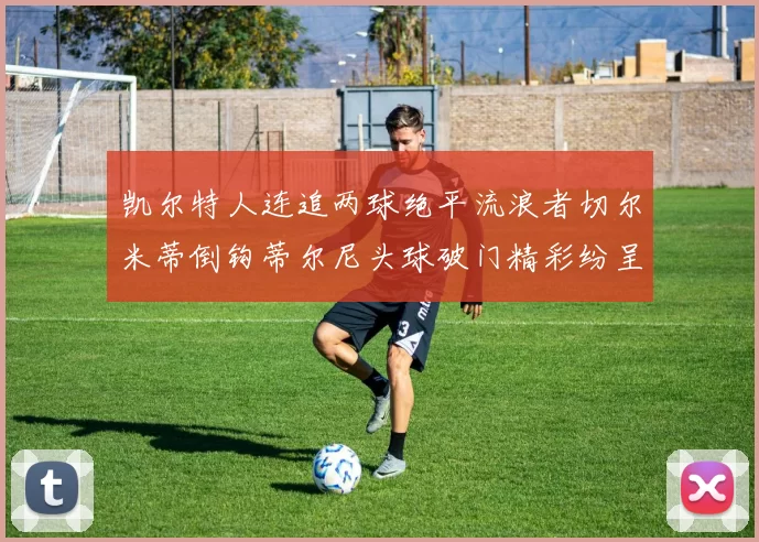 凯尔特人连追两球绝平流浪者切尔米蒂倒钩蒂尔尼头球破门精彩纷呈