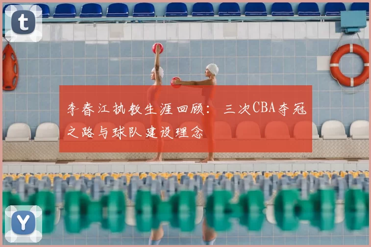 李春江执教生涯回顾:三次CBA夺冠之路与球队建设理念