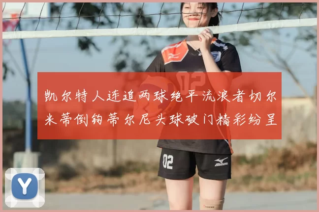 凯尔特人连追两球绝平流浪者切尔米蒂倒钩蒂尔尼头球破门精彩纷呈
