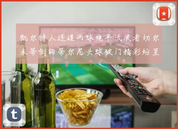 凯尔特人连追两球绝平流浪者切尔米蒂倒钩蒂尔尼头球破门精彩纷呈
