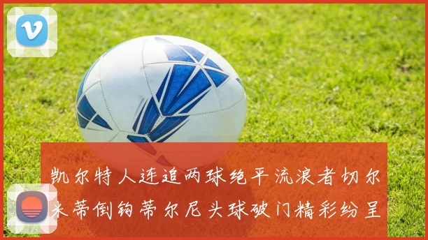 凯尔特人连追两球绝平流浪者切尔米蒂倒钩蒂尔尼头球破门精彩纷呈