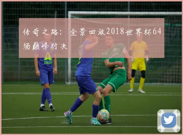 传奇之路：全景回放2018世界杯64场巅峰对决