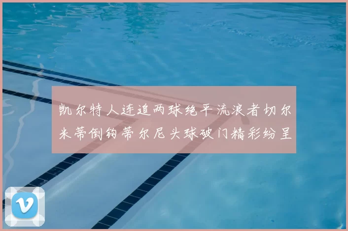 凯尔特人连追两球绝平流浪者切尔米蒂倒钩蒂尔尼头球破门精彩纷呈