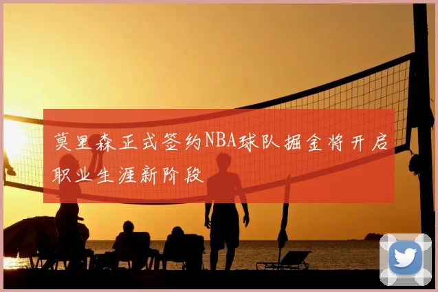 莫里森正式签约NBA球队掘金将开启职业生涯新阶段