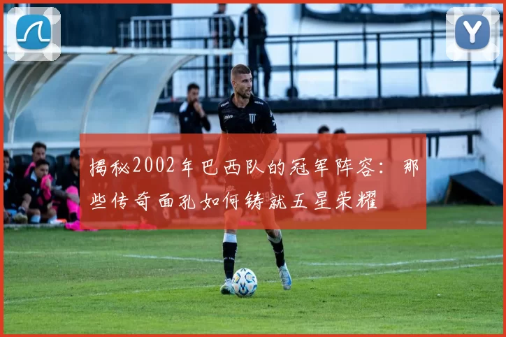 揭秘2002年巴西队的冠军阵容：那些传奇面孔如何铸就五星荣耀